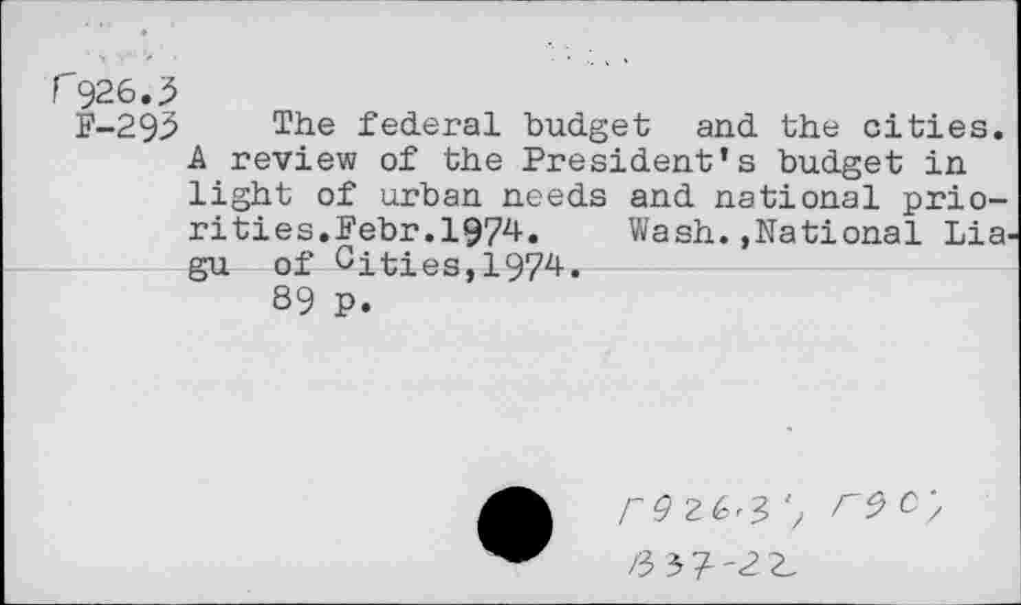 ﻿C926.3
F-293 The federal budget and the cities. A review of the President’s budget in light of urban needs and national priori ties.Febr.1974.	Wash.,National Lia
gu of Cities,1974.
89 P.
POZG^ W,
Z-